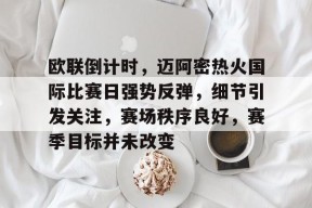 关于欧联倒计时，迈阿密热火国际比赛日强势反弹，细节引发关注，赛场秩序良好，赛季目标并未改变的信息