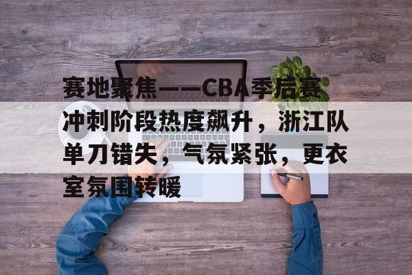赛地聚焦——CBA季后赛冲刺阶段热度飙升，浙江队单刀错失，气氛紧张，更衣室氛围转暖的简单介绍